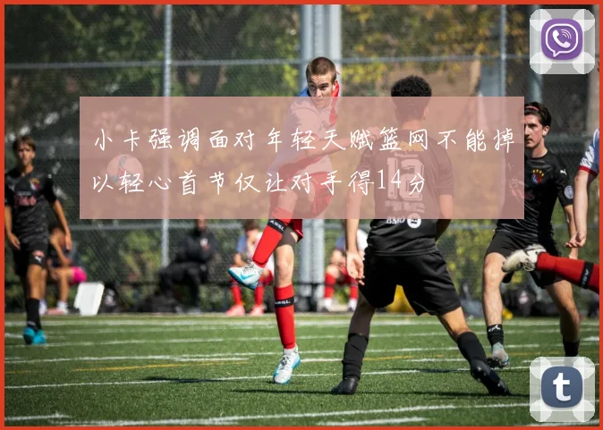 小卡强调面对年轻天赋篮网不能掉以轻心首节仅让对手得14分