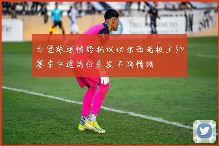 白堡球迷愤怒抗议切尔西老板主帅赛季中途离任引发不满情绪