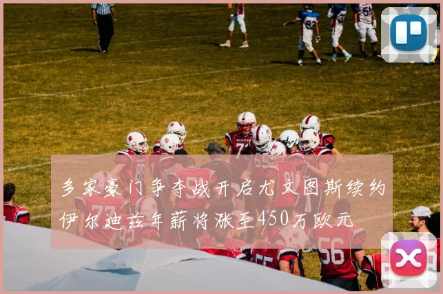多家豪门争夺战开启尤文图斯续约伊尔迪兹年薪将涨至450万欧元