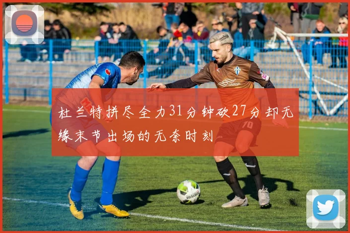 杜兰特拼尽全力31分钟砍27分却无缘末节出场的无奈时刻
