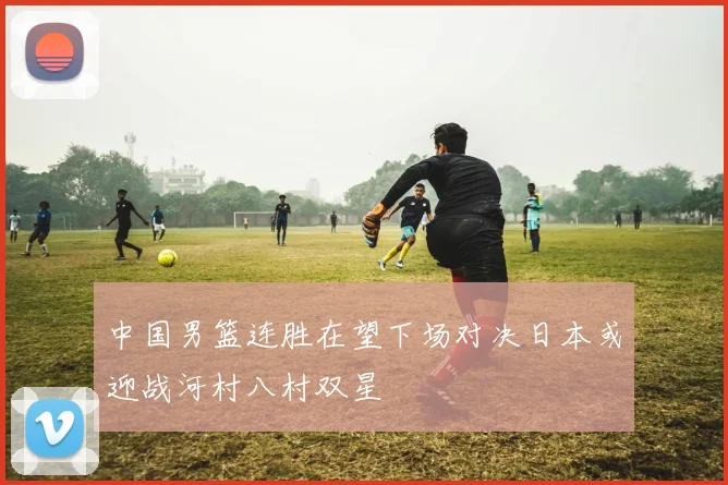 中国男篮连胜在望下场对决日本或迎战河村八村双星