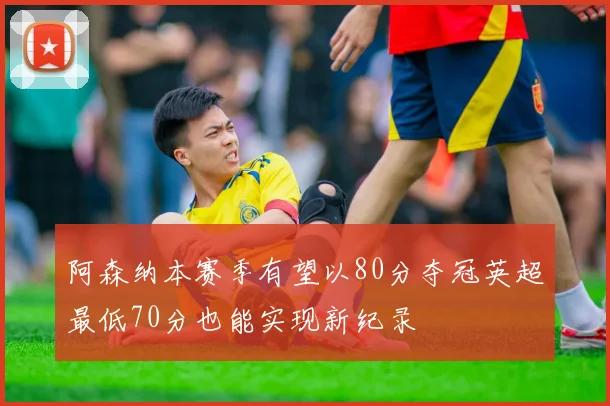 阿森纳本赛季有望以80分夺冠英超最低70分也能实现新纪录