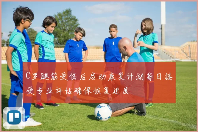 C罗腿筋受伤后启动康复计划每日接受专业评估确保恢复进度