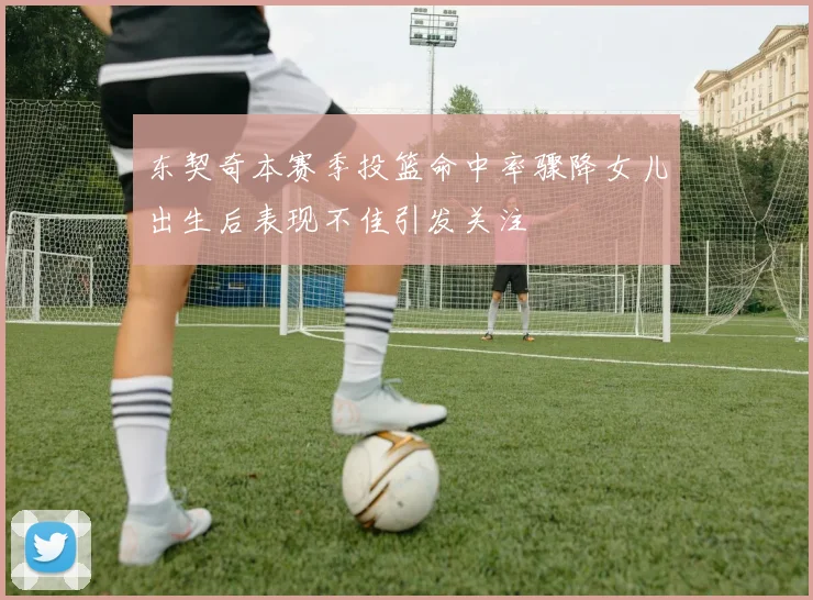 东契奇本赛季投篮命中率骤降女儿出生后表现不佳引发关注