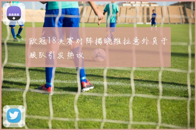 欧冠18决赛对阵揭晓维拉意外负于狼队引发热议