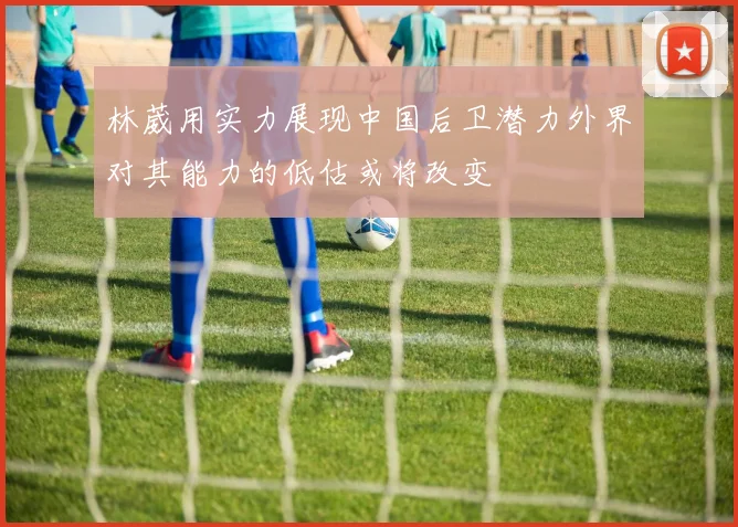 林葳用实力展现中国后卫潜力外界对其能力的低估或将改变
