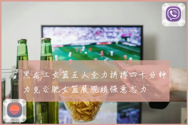 黑龙江女篮五人全力拼搏四十分钟力克合肥女篮展现顽强意志力