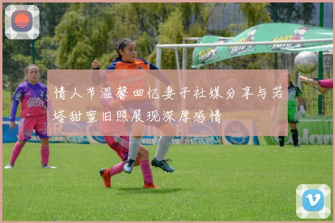 情人节温馨回忆妻子社媒分享与若塔甜蜜旧照展现深厚感情