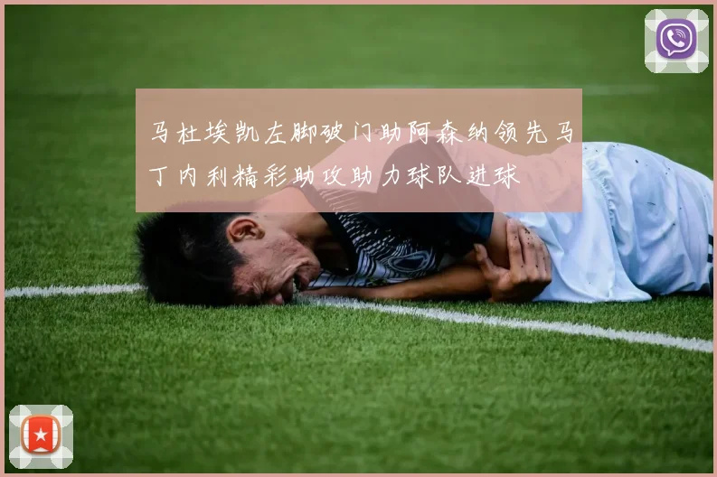 马杜埃凯左脚破门助阿森纳领先马丁内利精彩助攻助力球队进球