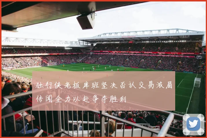 独行侠老板库班坚决否认交易浓眉传闻全力以赴争夺胜利