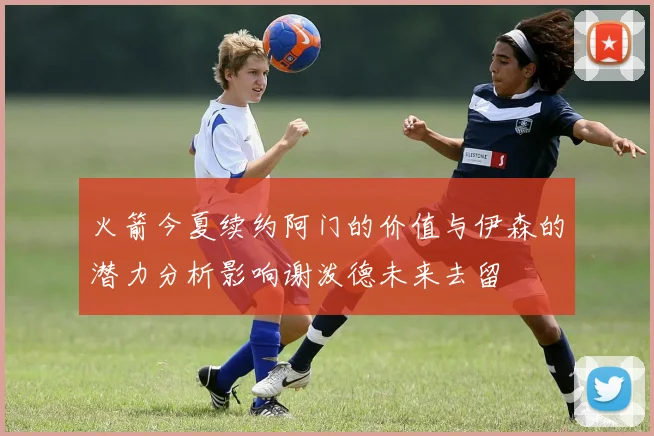 火箭今夏续约阿门的价值与伊森的潜力分析影响谢泼德未来去留