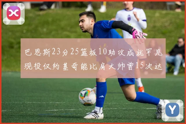 巴恩斯23分25篮板10助攻成就罕见现役仅约基奇能比肩大帅曾15次达成此壮举